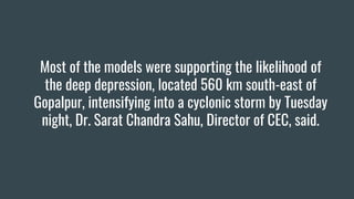 Most of the models were supporting the likelihood of
the deep depression, located 560 km south-east of
Gopalpur, intensifying into a cyclonic storm by Tuesday
night, Dr. Sarat Chandra Sahu, Director of CEC, said.
 