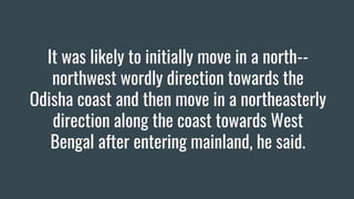It was likely to initially move in a north--
northwest wordly direction towards the
Odisha coast and then move in a northeasterly
direction along the coast towards West
Bengal after entering mainland, he said.
 