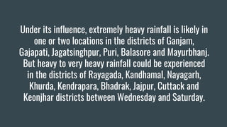 Under its influence, extremely heavy rainfall is likely in
one or two locations in the districts of Ganjam,
Gajapati, Jagatsinghpur, Puri, Balasore and Mayurbhanj.
But heavy to very heavy rainfall could be experienced
in the districts of Rayagada, Kandhamal, Nayagarh,
Khurda, Kendrapara, Bhadrak, Jajpur, Cuttack and
Keonjhar districts between Wednesday and Saturday.
 