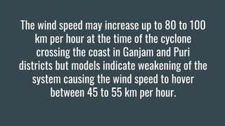 The wind speed may increase up to 80 to 100
km per hour at the time of the cyclone
crossing the coast in Ganjam and Puri
districts but models indicate weakening of the
system causing the wind speed to hover
between 45 to 55 km per hour.
 