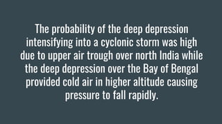 The probability of the deep depression
intensifying into a cyclonic storm was high
due to upper air trough over north India while
the deep depression over the Bay of Bengal
provided cold air in higher altitude causing
pressure to fall rapidly.
 
