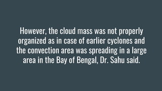 However, the cloud mass was not properly
organized as in case of earlier cyclones and
the convection area was spreading in a large
area in the Bay of Bengal, Dr. Sahu said.
 