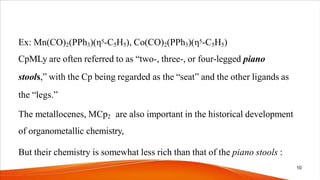 Ex: Mn(CO)2(PPh3)(η5-C5H5), Co(CO)2(PPh3)(η5-C5H5)
CpMLy are often referred to as “two-, three-, or four-legged piano
stools,” with the Cp being regarded as the “seat” and the other ligands as
the “legs.”
The metallocenes, MCp2 are also important in the historical development
of organometallic chemistry,
But their chemistry is somewhat less rich than that of the piano stools :
10
 