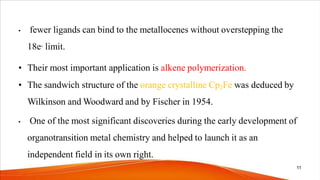 • fewer ligands can bind to the metallocenes without overstepping the
18e- limit.
• Their most important application is alkene polymerization.
• The sandwich structure of the orange crystalline Cp2Fe was deduced by
Wilkinson and Woodward and by Fischer in 1954.
• One of the most significant discoveries during the early development of
organotransition metal chemistry and helped to launch it as an
independent field in its own right.
11
 