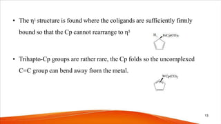 • The η1 structure is found where the coligands are sufficiently firmly
bound so that the Cp cannot rearrange to η5
• Trihapto-Cp groups are rather rare, the Cp folds so the uncomplexed
C=C group can bend away from the metal.
13
 