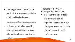 • Rearrangement of an η5 Cp to a
stable η1 structure on the addition
of a ligand is also known:
• In this case two other possible
rearrangements that might have
relieved the electron count on the
metal:
bending of the NO or
methyl migration to CO.
• It is likely that one of these
two processes may be
important in the initial attack
of the phosphine, but that slip
of the Cp gives the stable
product shown.
21
 