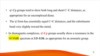 • η1-Cp groups tend to show both long and short C−C distances, as
appropriate for an uncomplexed diene.
• The η5 form has essentially equal C=C distances, and the substituents
bend very slightly toward the metal.
• In diamagnetic complexes, groups usually show a resonance in the
1H NMR spectrum at 3.5–5.5δ, as appropriate for an aromatic group.
16
 