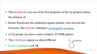 • This aromaticity was one of the first properties of the Cp group to attract
the attention of
• Robert Woodward, the celebrated organic chemist, who showed that
ferrocene, like benzene, undergoes
• η1-Cp groups can show a more complex 1H NMR pattern:
• The α hydrogen appears at about 3.5δ and
at 5–7δ.
17
 