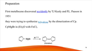 Preparation
First metallocene discovered accidently by T.J Kealy and P.L. Pauson in
1951
they were trying to synthesize by the dimerization of Cp.
CpMgBr in (Et)2O with FeCl3
18
 