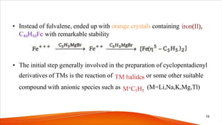• Instead of fulvalene, ended up with orange crystals containing
with remarkable stability
• The initial step generally involved in the preparation of cyclopentadienyl
derivatives of TMs is the reaction of
compound with anionic species such as
or some other suitable
(M=Li,Na,K,Mg,Tl)
19
 
