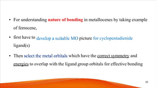 • For understanding nature of bonding in metallocenes by taking example
of ferrocene,
picture for cyclopentadienide
• first have to
ligand(s)
• Then which have the correct symmetry and
energies to overlap with the ligand group orbitals for effective bonding
25
 