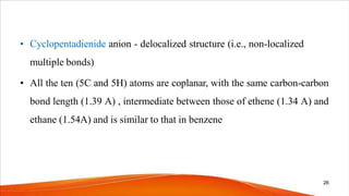 • Cyclopentadienide anion - delocalized structure (i.e., non-localized
multiple bonds)
• All the ten (5C and 5H) atoms are coplanar, with the same carbon-carbon
bond length (1.39 A) , intermediate between those of ethene (1.34 A) and
ethane (1.54A) and is similar to that in benzene
26
 