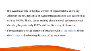 • It played major role in the development of organometallic chemistry
• Although the pot. derivative of cyclopentadienide anion was described as
early as 1901by Thiele, yet an exciting phase in metal cyclopentadienyl
chemistry began in early 1950’s with the discovery of ‘ferrocene’
• Ferrocene have a novel ‘sandwich’structure with all the carbons of both
the Cp rings within bonding distance of the metal atom
3
 