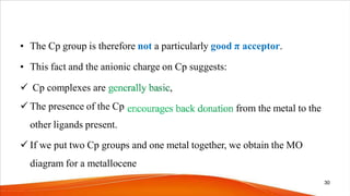 • The Cp group is therefore not a particularly good π acceptor.
from the metal to the
• This fact and the anionic charge on Cp suggests:
 Cp complexes are ,
 The presence of the Cp
other ligands present.
 If we put two Cp groups and one metal together, we obtain the MO
diagram for a metallocene
30
 