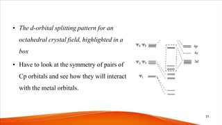 • The d-orbital splitting pattern for an
octahedral crystal field, highlighted in a
box
• Have to look at the symmetry of pairs of
Cp orbitals and see how they will interact
with the metal orbitals.
31
 