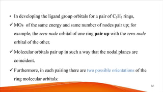 • In developing the ligand group orbitals for a pair of C5H5 rings,
 MOs of the same energy and same number of nodes pair up; for
example, the zero-node orbital of one ring pair up with the zero-node
orbital of the other.
 Molecular orbitals pair up in such a way that the nodal planes are
coincident.
 Furthermore, in each pairing there are two possible orientations of the
ring molecular orbitals:
32
 