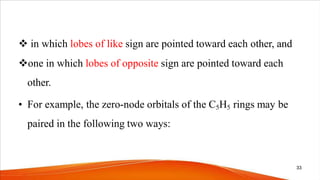  in which lobes of like sign are pointed toward each other, and
one in which lobes of opposite sign are pointed toward each
other.
• For example, the zero-node orbitals of the C5H5 rings may be
paired in the following two ways:
33
 