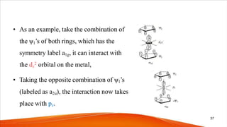 • As an example, take the combination of
the ψ1’s of both rings, which has the
symmetry label a1g, it can interact with
the dz
2 orbital on the metal,
• Taking the opposite combination of ψ1’s
(labeled as a2u), the interaction now takes
place with pz.
37
 