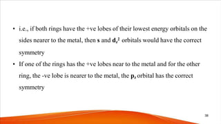 • i.e., if both rings have the +ve lobes of their lowest energy orbitals on the
sides nearer to the metal, then s and dz
2 orbitals would have the correct
symmetry
• If one of the rings has the +ve lobes near to the metal and for the other
ring, the -ve lobe is nearer to the metal, the pz orbital has the correct
symmetry
38
 