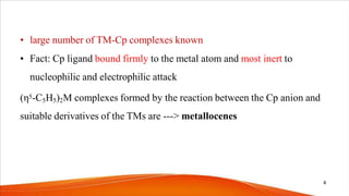 • large number of TM-Cp complexes known
• Fact: Cp ligand bound firmly to the metal atom and most inert to
nucleophilic and electrophilic attack
(η5-C5H5)2M complexes formed by the reaction between the Cp anion and
suitable derivatives of the TMs are ---> metallocenes
4
 