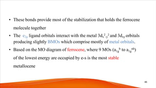 • These bonds provide most of the stabilization that holds the ferrocene
molecule together
• The e2g ligand orbitals interact with the metal 3dx
2
-y
2 and 3dxy orbitals
producing slightly BMOs which comprise mostly of metal orbitals.
• Based on the MO diagram of ferrocene, where 9 MOs (a1g
b to a1g
nb)
of the lowest energy are occupied by e-s is the most stable
metallocene
46
 