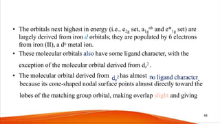 • The orbitals next highest in energy (i.e., e2g set, a1g
nb and e*1g set) are
largely derived from iron d orbitals; they are populated by 6 electrons
from iron (II), a d6 metal ion.
• These molecular orbitals also have some ligand character, with the
exception of the molecular orbital derived from dz
2 .
• The molecular orbital derived from has almost ,
because its cone-shaped nodal surface points almost directly toward the
lobes of the matching group orbital, making overlap slight and giving
48
 