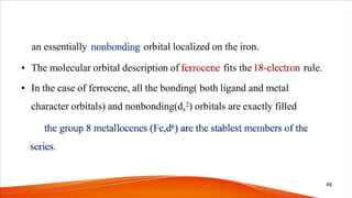 an essentially orbital localized on the iron.
• The molecular orbital description of fits the rule.
• In the case of ferrocene, all the bonding( both ligand and metal
character orbitals) and nonbonding(dz
2) orbitals are exactly filled
49
 