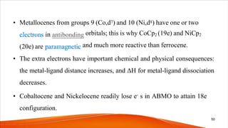 • Metallocenes from groups 9 (Co,d7) and 10 (Ni,d8) have one or two
in
(20e) are
orbitals; this is why CoCp2 (19e) and NiCp2
and much more reactive than ferrocene.
• The extra electrons have important chemical and physical consequences:
the metal-ligand distance increases, and ΔH for metal-ligand dissociation
decreases.
• Cobaltocene and Nickelocene readily lose e- s in ABMO to attain 18e
configuration.
50
 