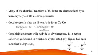 • Many of the chemical reactions of the latter are characterized by a
tendency to yield 18- electron products.
• Cobaltocene also has an 18e cationic form, Cp2Co+.
• Cobalticinium reacts with hydride to give a neutral, 18-electron
sandwich compound in which one cyclopentadienyl ligand has been
modified into η4-C5H6,
51
 