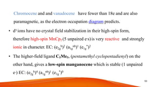 Chromocene and and vanadocene have fewer than 18e and are also
paramagnetic, as the electron occupation diagram predicts.
• d5 ions have no crystal field stabilization in their high-spin form,
therefore high-spin MnCp2 (5 unpaired e-s)is very reactive and strongly
ionic in character. EC: (e2g
b)2 (a1g
nb)1 (e1g
*)2
• The higher-field ligand C5Me5, (pentamethyl cyclopentadienyl) on the
other hand, gives a low-spin manganocene which is stable (1 unpaired
e-) EC: (e2g
b)4 (a1g
nb)1 (e1g
*)0
53
 