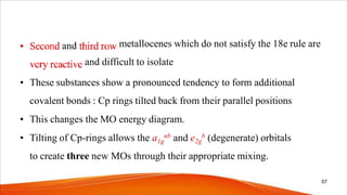 and metallocenes which do not satisfy the 18e rule are
and difficult to isolate
• These substances show a pronounced tendency to form additional
covalent bonds : Cp rings tilted back from their parallel positions
• This changes the MO energy diagram.
• Tilting of Cp-rings allows the a1g
nb and e2g
b (degenerate) orbitals
to create three new MOs through their appropriate mixing.
57
 