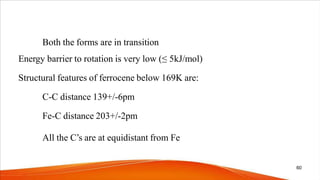 Both the forms are in transition
Energy barrier to rotation is very low (≤ 5kJ/mol)
Structural features of ferrocene below 169K are:
C-C distance 139+/-6pm
Fe-C distance 203+/-2pm
All the C’s are at equidistant from Fe
60
 