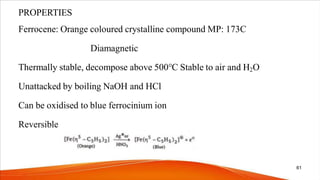 PROPERTIES
Ferrocene: Orange coloured crystalline compound MP: 173C
Diamagnetic
Thermally stable, decompose above 500℃ Stable to air and H2O
Unattacked by boiling NaOH and HCl
Can be oxidised to blue ferrocinium ion
Reversible
61
 