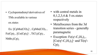• Cyclopentadienyl derivatives of
TMs available in various
ox.states
Ex: [CpMo(CO)3]- , CpMn(CO)3 ,
Fe(Cp)2 , [Co(Cp)2]+ , TiCl2(Cp)2 ,
NbBr3(Cp)2
• with central metals in
0,1,2,3,4 & 5 ox.states
respectively
• Metallocenes from the 3d
transition series - generally
paramagnetic
• Exception: Fe(η5-C5H5)2 ,
[Co(η5-C5H5)2]+ and Ti(η2-
Cp)2
63
 