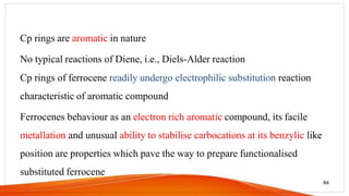 Cp rings are aromatic in nature
No typical reactions of Diene, i.e., Diels-Alder reaction
Cp rings of ferrocene readily undergo electrophilic substitution reaction
characteristic of aromatic compound
Ferrocenes behaviour as an electron rich aromatic compound, its facile
metallation and unusual ability to stabilise carbocations at its benzylic like
position are properties which pave the way to prepare functionalised
substituted ferrocene
64
 