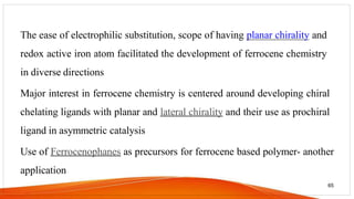 The ease of electrophilic substitution, scope of having planar chirality and
redox active iron atom facilitated the development of ferrocene chemistry
in diverse directions
Major interest in ferrocene chemistry is centered around developing chiral
chelating ligands with planar and lateral chirality and their use as prochiral
ligand in asymmetric catalysis
Use of Ferrocenophanes as precursors for ferrocene based polymer- another
application
65
 