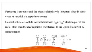 Ferrocene is aromatic and the organic chemistry is important since in some
cases its reactivity is superior to arenes
Generally the electrophile interacts first with e2g or a1g* electron pair of the
metal atom then the electrophile is transferred to the Cp ring followed by
deprotonation
66
 