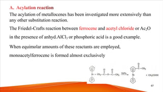 The acylation of metallocenes has been investigated more extensively than
any other substitution reaction.
The Friedel-Crafts reaction between ferrocene and acetyl chloride or Ac2O
in the presence of anhyd.AlCl3 or phosphoric acid is a good example.
When equimolar amounts of these reactants are employed,
monoacetylferrocene is formed almost exclusively
67
 