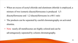 • When an excess of acetyl chloride and aluminum chloride is employed, a
mixture of two isomeric diacetylferrocenes is produced 1,l'-
diacetylferrocene and 1,2-diacetylferrocene in a 60:1 ratio
• The products can be separated by careful chromatography on activated
alumina.
• Note nearly all metallocenes are highly colored and can be
advantageously separated by column chromatography.
68
 