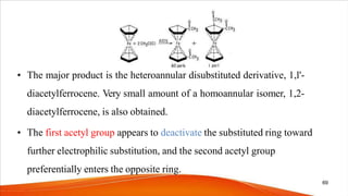 • The major product is the heteroannular disubstituted derivative, 1,l'-
diacetylferrocene. Very small amount of a homoannular isomer, 1,2-
diacetylferrocene, is also obtained.
• The first acetyl group appears to deactivate the substituted ring toward
further electrophilic substitution, and the second acetyl group
preferentially enters the opposite ring.
69
 