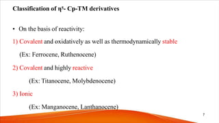 Classification of η5- Cp-TM derivatives
• On the basis of reactivity:
1) Covalent and oxidatively as well as thermodynamically stable
(Ex: Ferrocene, Ruthenocene)
2) Covalent and highly reactive
(Ex: Titanocene, Molybdenocene)
3) Ionic
(Ex: Manganocene, Lanthanocene)
7
 