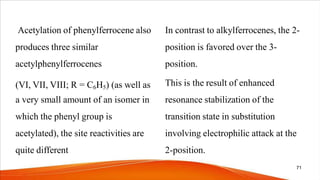 In contrast to alkylferrocenes, the 2-
position is favored over the 3-
position.
This is the result of enhanced
resonance stabilization of the
transition state in substitution
involving electrophilic attack at the
2-position.
Acetylation of phenylferrocene also
produces three similar
acetylphenylferrocenes
(VI, VII, VIII; R = C6H5) (as well as
a very small amount of an isomer in
which the phenyl group is
acetylated), the site reactivities are
quite different
71
 