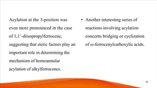 Acylation at the 3-position was
even more pronounced in the case
of 1,1’-diisopropylferrocene,
suggesting that steric factors play an
important role in determining the
mechanism of homoannular
acylation of alkylferrocenes.
• Another interesting series of
reactions involving acylation
concerns bridging or cyclization
of ω-ferrocenylcarboxylic acids.
72
 