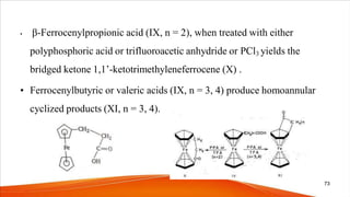• β-Ferrocenylpropionic acid (IX, n = 2), when treated with either
polyphosphoric acid or trifluoroacetic anhydride or PCl3 yields the
bridged ketone 1,1’-ketotrimethyleneferrocene (X) .
• Ferrocenylbutyric or valeric acids (IX, n = 3, 4) produce homoannular
cyclized products (XI, n = 3, 4).
73
 
