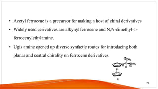 • Acetyl ferrocene is a precursor for making a host of chiral derivatives
• Widely used derivatives are alkynyl ferrocene and N,N-dimethyl-1-
ferrocenylethylamine.
• Ugis amine opened up diverse synthetic routes for introducing both
planar and central chirality on ferrocene derivatives
75
 