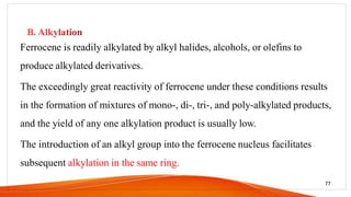 Ferrocene is readily alkylated by alkyl halides, alcohols, or olefins to
produce alkylated derivatives.
The exceedingly great reactivity of ferrocene under these conditions results
in the formation of mixtures of mono-, di-, tri-, and poly-alkylated products,
and the yield of any one alkylation product is usually low.
The introduction of an alkyl group into the ferrocene nucleus facilitates
subsequent alkylation in the same ring.
77
 