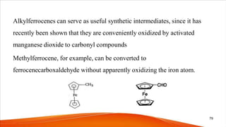 Alkylferrocenes can serve as useful synthetic intermediates, since it has
recently been shown that they are conveniently oxidized by activated
manganese dioxide to carbonyl compounds
Methylferrocene, for example, can be converted to
ferrocenecarboxaldehyde without apparently oxidizing the iron atom.
79
 