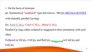 • On the basis of structure:
a) Symmetrical “sandwich” type derivatives , M(Cp)2 METALLOCENES
with mutually parallel Cp rings
Ex: Fe(η5-C5H5)2, Co(η5-C5H5)2 , Mn(η5-C5H5)2
Parallel Cp rings either eclipsed or staggered in their orientation with each
other.
Eclipsed in V(Cp)2, Cr(Cp)2 and Ru(Cp)2 in Co(Cp)2 and
Fe(Cp)2
8
 
