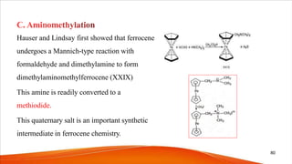 Hauser and Lindsay first showed that ferrocene
undergoes a Mannich-type reaction with
formaldehyde and dimethylamine to form
dimethylaminomethylferrocene (XXIX)
This amine is readily converted to a
methiodide.
This quaternary salt is an important synthetic
intermediate in ferrocene chemistry.
80
 