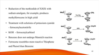 • Reduction of the methiodide of XXIX with
sodium amalgam, for example, produces
methylferrocene in high yield
• Treatment with solutions of potassium cyanide
- ferrocenylacetonitrile
• KOH - ferrocenylcarbinol
• Benzene does not undergo Mannich reaction
• Ferrocene resembles more reactive Thiophene
and Phenol than Benzene
81
 